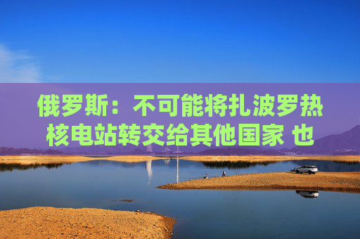 俄罗斯：不可能将扎波罗热核电站转交给其他国家 也不接受共同运营
