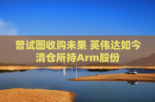 曾试图收购未果 英伟达如今清仓所持Arm股份