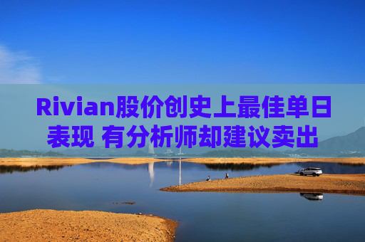 Rivian股价创史上最佳单日表现 有分析师却建议卖出
