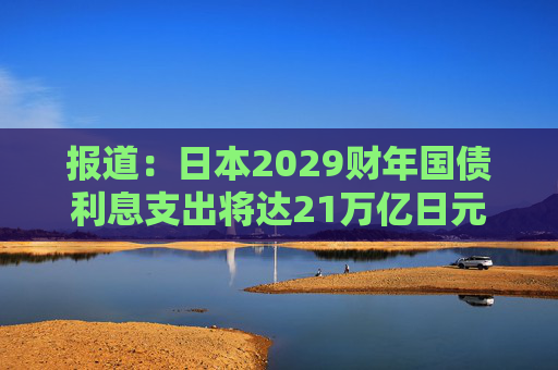 报道：日本2029财年国债利息支出将达21万亿日元