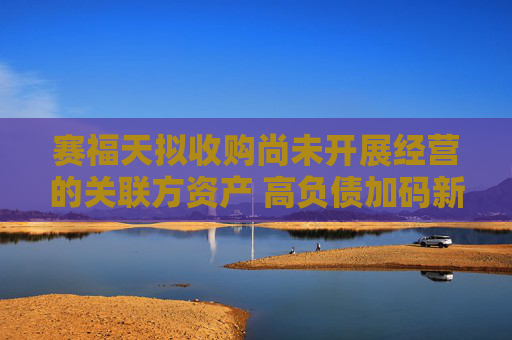 赛福天拟收购尚未开展经营的关联方资产 高负债加码新能源产业前景承压
