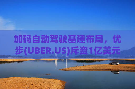 加码自动驾驶基建布局，优步(UBER.US)斥资1亿美元自建快充站