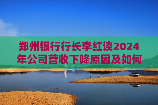 郑州银行行长李红谈2024年公司营收下降原因及如何提振业绩
