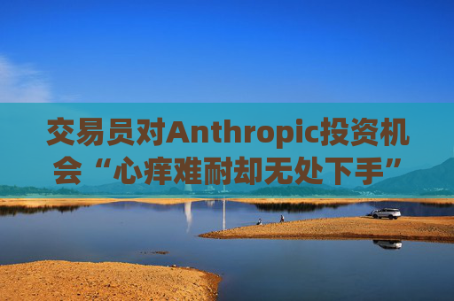 交易员对Anthropic投资机会“心痒难耐却无处下手”