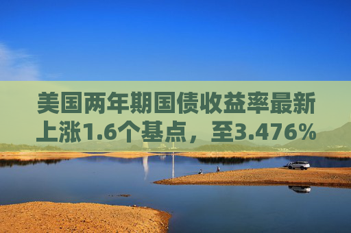美国两年期国债收益率最新上涨1.6个基点，至3.476%