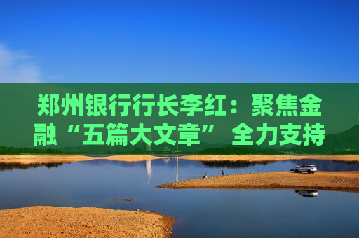 郑州银行行长李红：聚焦金融“五篇大文章” 全力支持地方经济发展