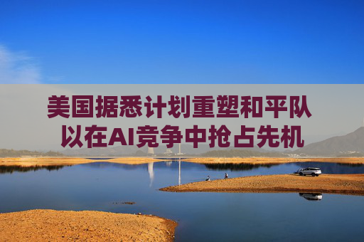 美国据悉计划重塑和平队 以在AI竞争中抢占先机 第1张 美国据悉计划重塑和平队 以在AI竞争中抢占先机 第1张