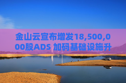 金山云宣布增发18,500,000股ADS 加码基础设施升级及人工智能业务发展  第1张