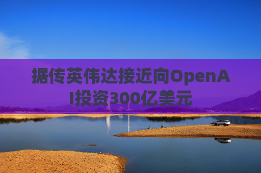 据传英伟达接近向OpenAI投资300亿美元