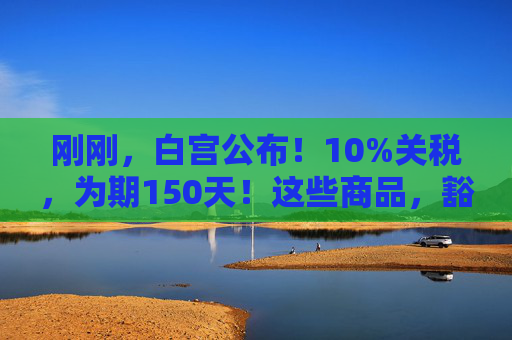 刚刚，白宫公布！10%关税，为期150天！这些商品，豁免！