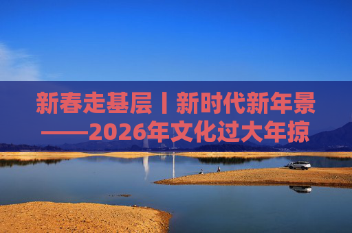新春走基层丨新时代新年景――2026年文化过大年掠影