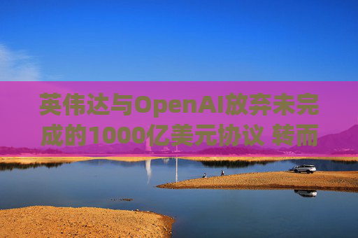 英伟达与OpenAI放弃未完成的1000亿美元协议 转而达成300亿美元投资交易