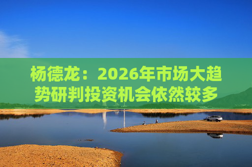 杨德龙：2026年市场大趋势研判投资机会依然较多