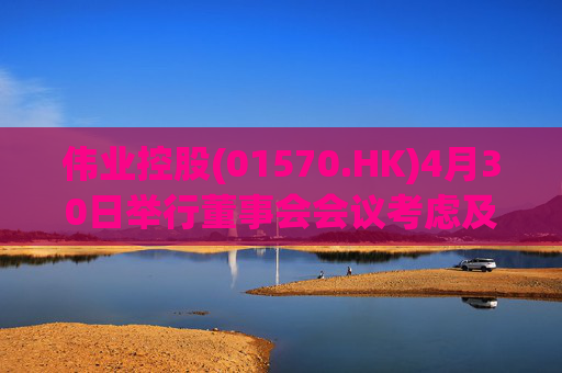 伟业控股(01570.HK)4月30日举行董事会会议考虑及批准全年业绩