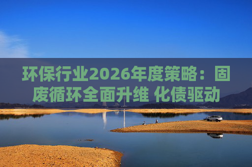 环保行业2026年度策略：固废循环全面升维 化债驱动多重修复