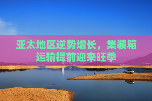 亚太地区逆势增长，集装箱运输提前迎来旺季