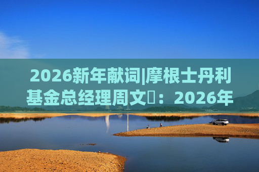 2026新年献词|摩根士丹利基金总经理周文秱：2026年将继续为投资者提供多元化、差异化的产品选择
