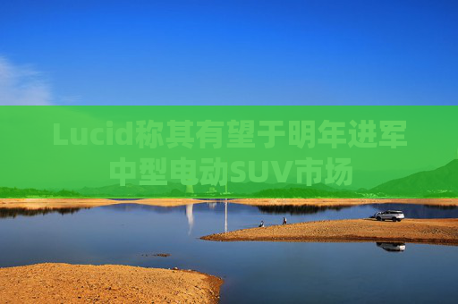 Lucid称其有望于明年进军中型电动SUV市场