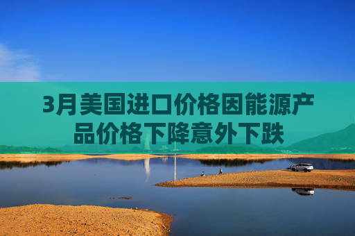 3月美国进口价格因能源产品价格下降意外下跌