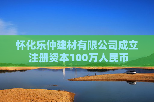 怀化乐仲建材有限公司成立 注册资本100万人民币  第1张