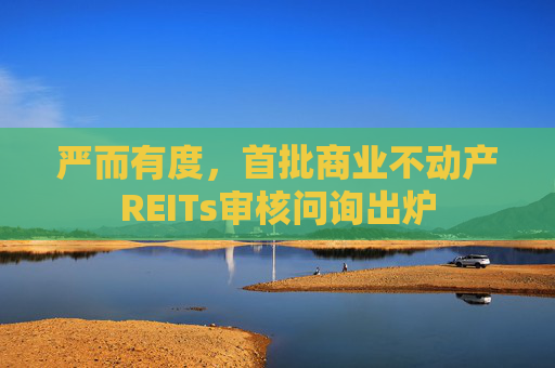 严而有度，首批商业不动产REITs审核问询出炉