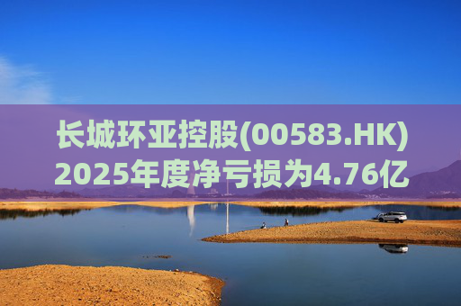长城环亚控股(00583.HK)2025年度净亏损为4.76亿港元 同比增加约466.3%