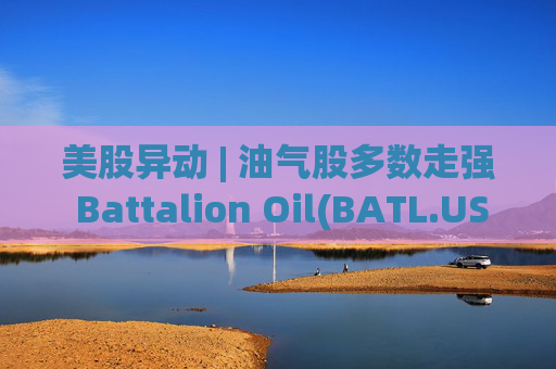 美股异动 | 油气股多数走强 Battalion Oil(BATL.US)涨超18%