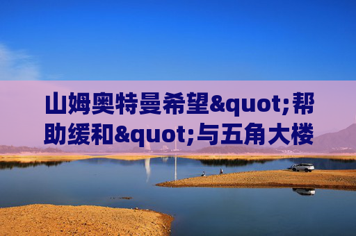 山姆奥特曼希望"帮助缓和"与五角大楼的紧张关系，OpenAI员工表态支持Anthropic