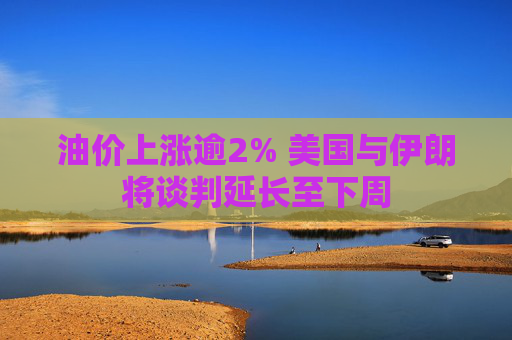 油价上涨逾2% 美国与伊朗将谈判延长至下周  第1张