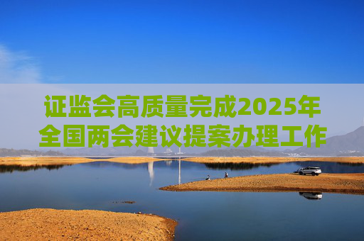 证监会高质量完成2025年全国两会建议提案办理工作