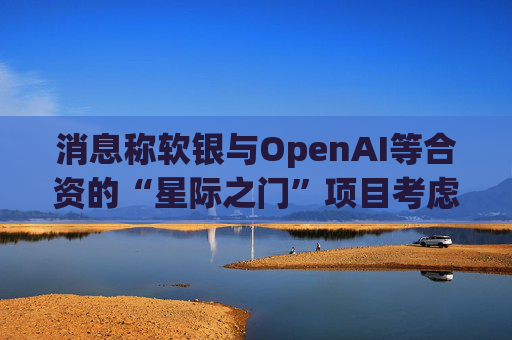 消息称软银与OpenAI等合资的“星际之门”项目考虑在英国投资