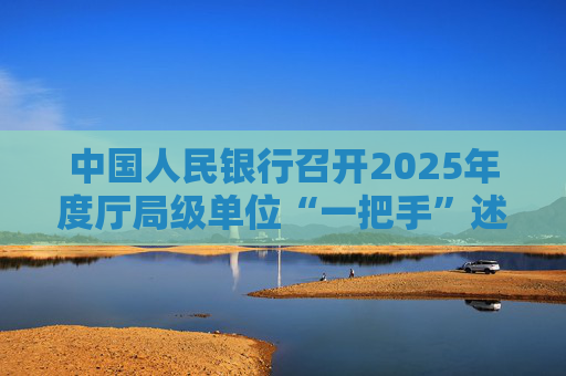 中国人民银行召开2025年度厅局级单位“一把手”述责述廉暨党组织书记抓基层党建工作述职评议会议