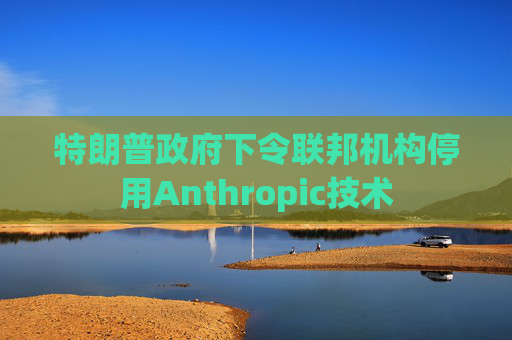 特朗普政府下令联邦机构停用Anthropic技术