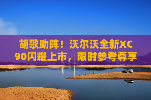胡歌助阵！沃尔沃全新XC90闪耀上市，限时参考尊享价47.9万元起
