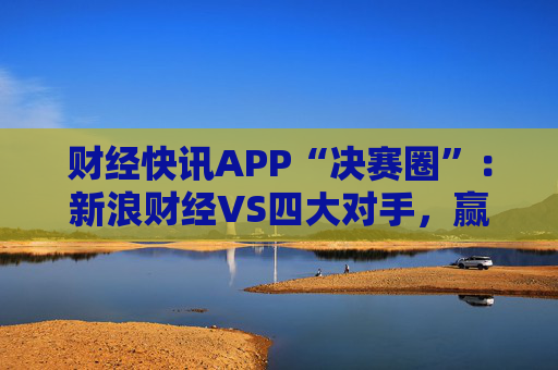 财经快讯APP“决赛圈”：新浪财经VS四大对手，赢在哪儿？