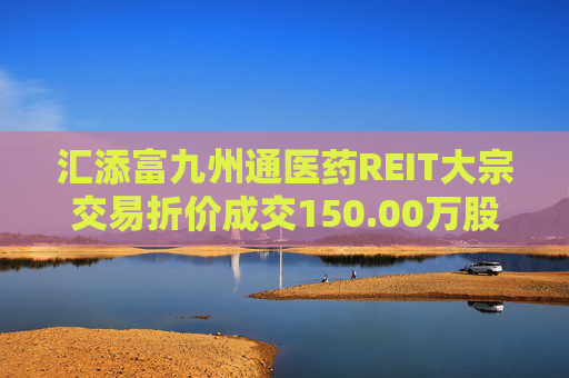 汇添富九州通医药REIT大宗交易折价成交150.00万股