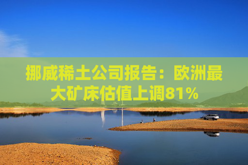 挪威稀土公司报告：欧洲最大矿床估值上调81%