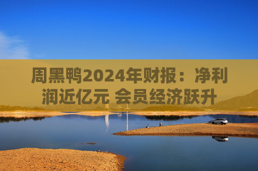 周黑鸭2024年财报：净利润近亿元 会员经济跃升