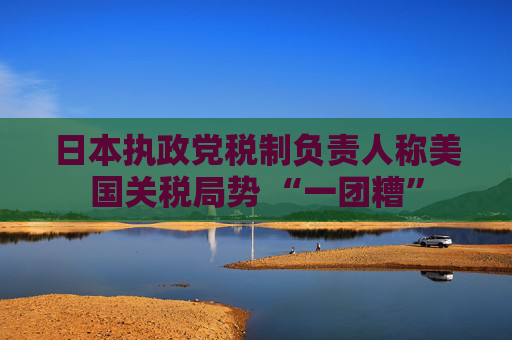 日本执政党税制负责人称美国关税局势 “一团糟”