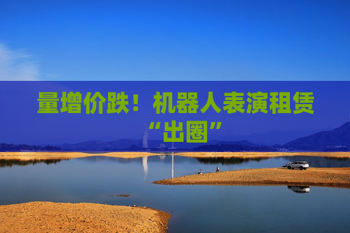 量增价跌！机器人表演租赁“出圈”