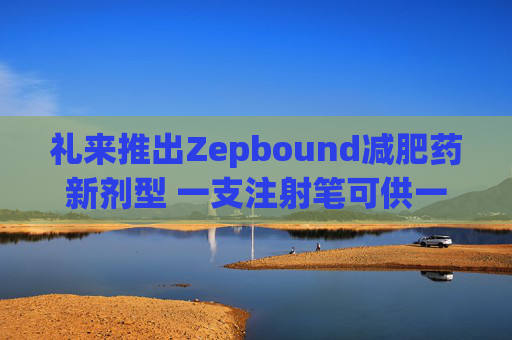 礼来推出Zepbound减肥药新剂型 一支注射笔可供一月剂量