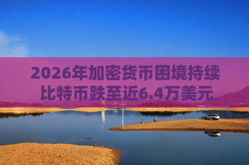 2026年加密货币困境持续 比特币跌至近6.4万美元