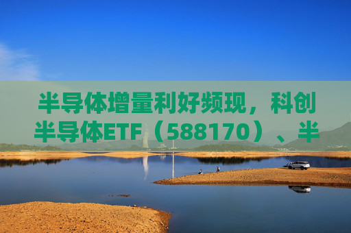 半导体增量利好频现，科创半导体ETF（588170）、半导体设备ETF华夏（562590）回调现机遇