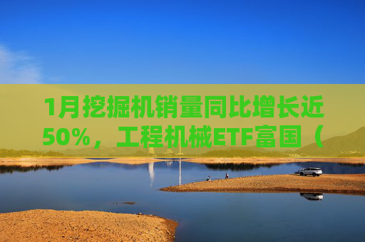 1月挖掘机销量同比增长近50%，工程机械ETF富国（516250）涨超3%，出口订单成增长引擎