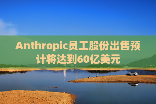 Anthropic员工股份出售预计将达到60亿美元