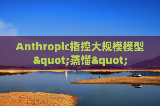 Anthropic指控大规模模型"蒸馏"