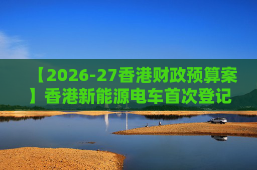 【2026-27香港财政预算案】香港新能源电车首次登记税延长至2028年 电动私家车税务宽减3月底终止
