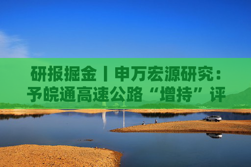 研报掘金丨申万宏源研究：予皖通高速公路“增持”评级，外延内伸推动业绩高增
