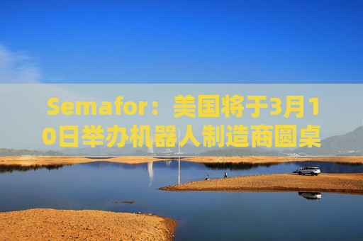 Semafor：美国将于3月10日举办机器人制造商圆桌会议