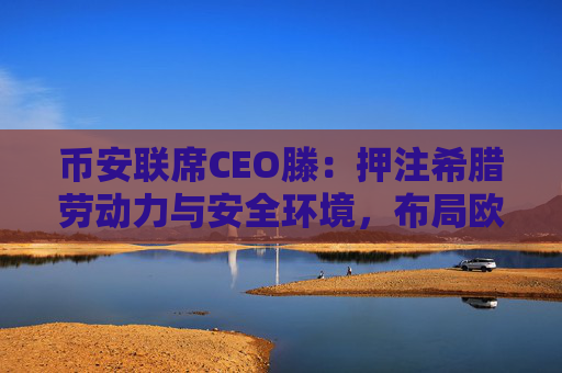 币安联席CEO滕：押注希腊劳动力与安全环境，布局欧盟市场